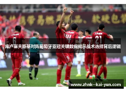 库卢塞夫斯基对阵葡萄牙亚冠关键数据揭示战术选择背后逻辑 库卢塞夫斯基对阵葡萄牙亚冠关键数据揭示战术选择背后逻辑