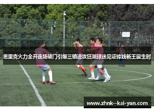 恩里克火力全开连场破门引爆三镇进攻狂潮球迷见证锋线新王诞生时 恩里克火力全开连场破门引爆三镇进攻狂潮球迷见证锋线新王诞生时