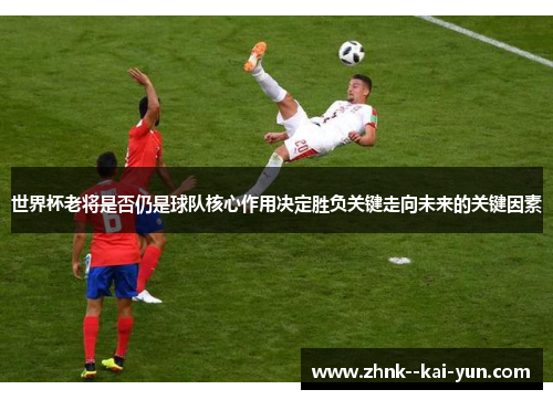 世界杯老将是否仍是球队核心作用决定胜负关键走向未来的关键因素 世界杯老将是否仍是球队核心作用决定胜负关键走向未来的关键因素