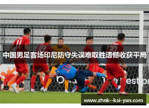 中国男足客场印尼防守失误难取胜遗憾收获平局 中国男足客场印尼防守失误难取胜遗憾收获平局