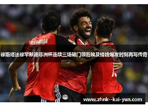 穆斯塔法穆罕默德非洲杯连续三场破门领衔埃及锋线爆发时刻再写传奇